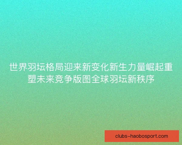 世界羽坛格局迎来新变化新生力量崛起重塑未来竞争版图全球羽坛新秩序
