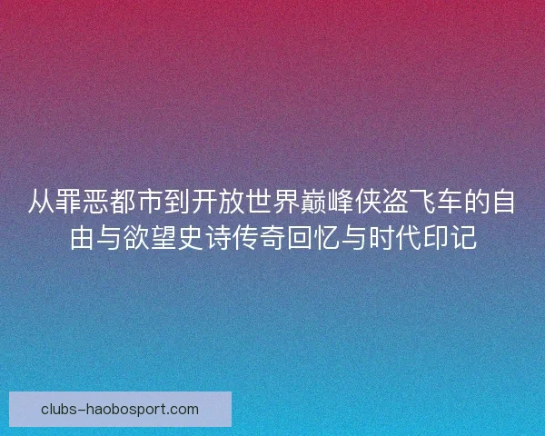 从罪恶都市到开放世界巅峰侠盗飞车的自由与欲望史诗传奇回忆与时代印记